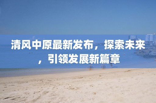 清风中原最新发布，探索未来，引领发展新篇章