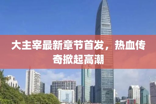大主宰最新章节首发，热血传奇掀起高潮