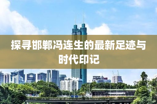 探寻邯郸冯连生的最新足迹与时代印记