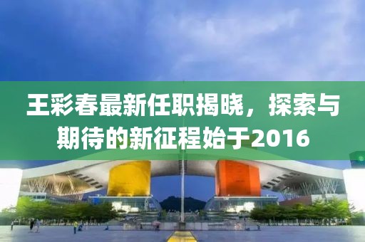 王彩春最新任职揭晓，探索与期待的新征程始于2016