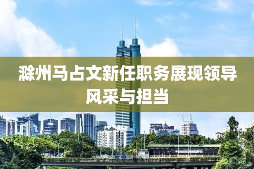 滁州马占文新任职务展现领导风采与担当
