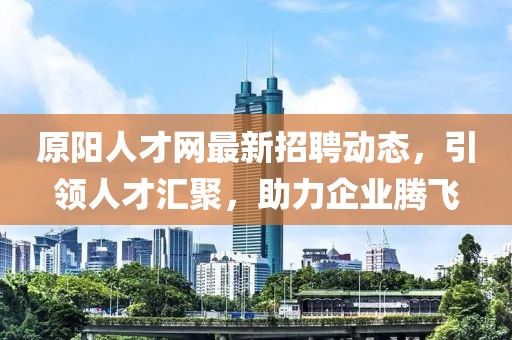 原阳人才网最新招聘动态，引领人才汇聚，助力企业腾飞