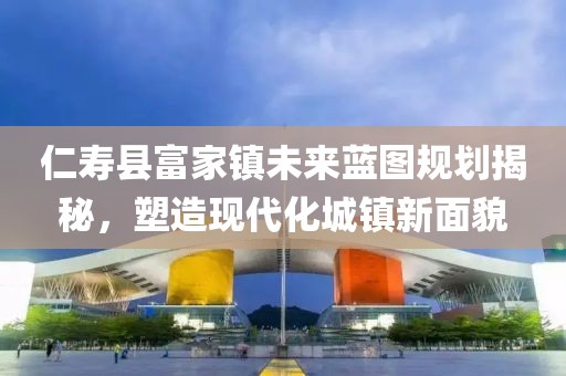 仁寿县富家镇未来蓝图规划揭秘，塑造现代化城镇新面貌