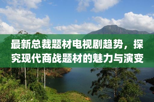 最新总裁题材电视剧趋势，探究现代商战题材的魅力与演变