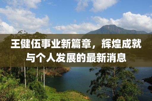王健伍事业新篇章，辉煌成就与个人发展的最新消息