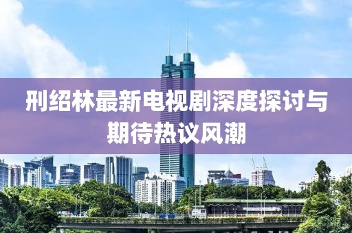 刑绍林最新电视剧深度探讨与期待热议风潮