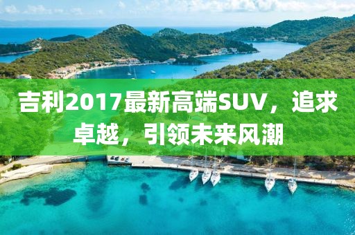 吉利2017最新高端SUV，追求卓越，引领未来风潮
