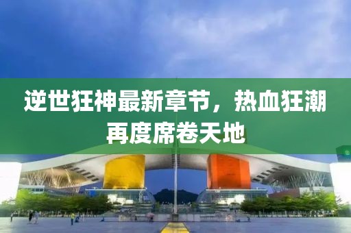 逆世狂神最新章节，热血狂潮再度席卷天地