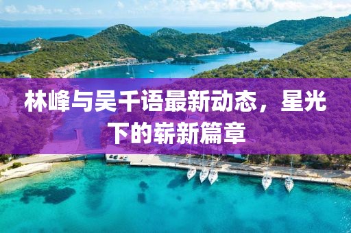 林峰与吴千语最新动态，星光下的崭新篇章