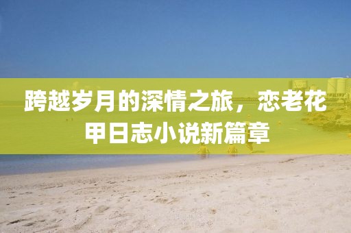 跨越岁月的深情之旅，恋老花甲日志小说新篇章