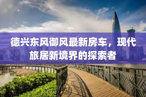 德兴东风御风最新房车，现代旅居新境界的探索者
