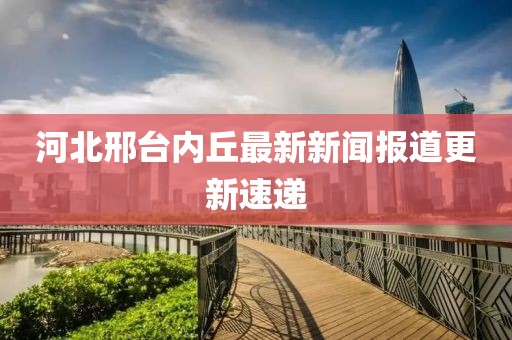 河北邢台内丘最新新闻报道更新速递