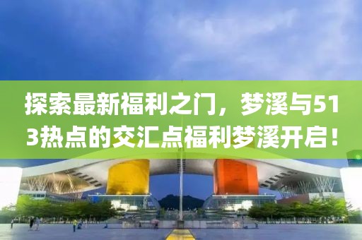 探索最新福利之门，梦溪与513热点的交汇点福利梦溪开启！