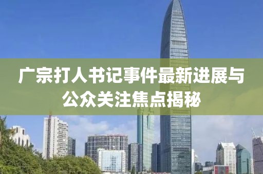 广宗打人书记事件最新进展与公众关注焦点揭秘