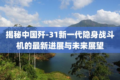 揭秘中国歼-31新一代隐身战斗机的最新进展与未来展望
