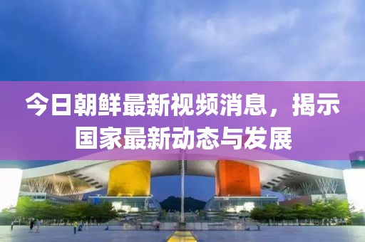 今日朝鲜最新视频消息，揭示国家最新动态与发展