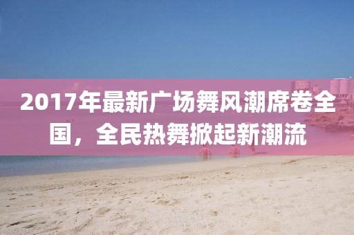 2017年最新广场舞风潮席卷全国，全民热舞掀起新潮流