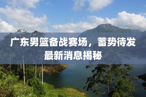 广东男篮备战赛场，蓄势待发最新消息揭秘