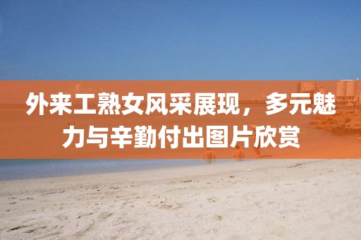 外来工熟女风采展现，多元魅力与辛勤付出图片欣赏