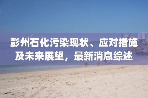 彭州石化污染现状、应对措施及未来展望，最新消息综述