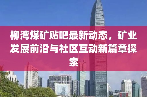 柳湾煤矿贴吧最新动态，矿业发展前沿与社区互动新篇章探索