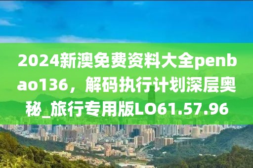 2024新澳免费资料大全penbao136，解码执行计划深层奥秘_旅行专用版LO61.57.96