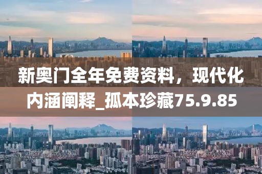 新奥门全年免费资料，现代化内涵阐释_孤本珍藏75.9.85