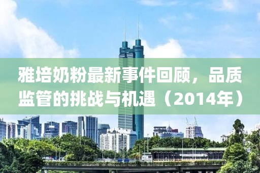 雅培奶粉最新事件回顾，品质监管的挑战与机遇（2014年）