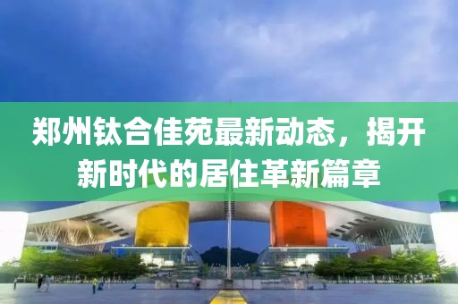 郑州钛合佳苑最新动态，揭开新时代的居住革新篇章