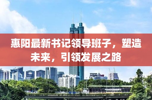 惠阳最新书记领导班子，塑造未来，引领发展之路