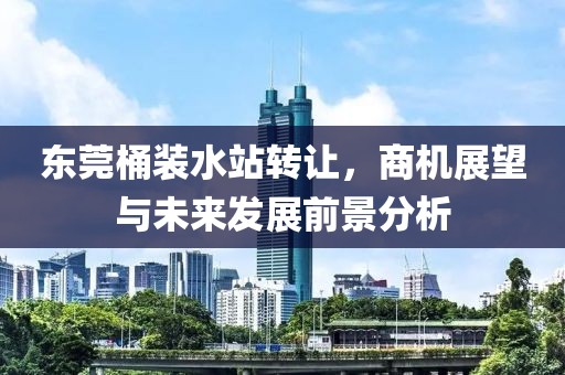 东莞桶装水站转让，商机展望与未来发展前景分析
