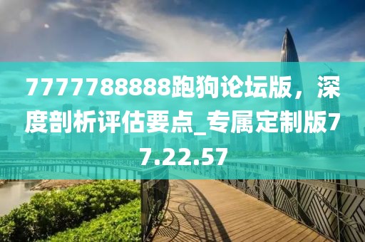 7777788888跑狗论坛版，深度剖析评估要点_专属定制版77.22.57