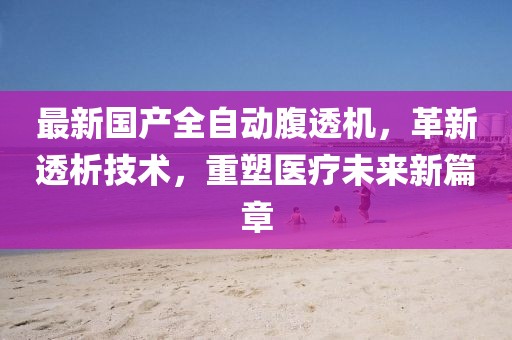最新国产全自动腹透机，革新透析技术，重塑医疗未来新篇章