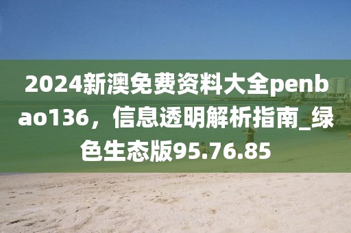 2024新澳免费资料大全penbao136，信息透明解析指南_绿色生态版95.76.85