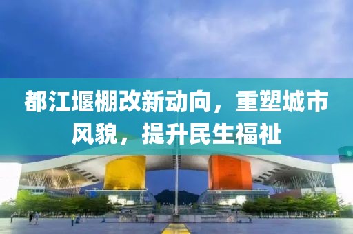 都江堰棚改新动向，重塑城市风貌，提升民生福祉