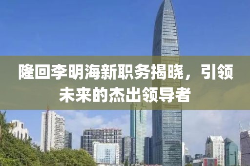 隆回李明海新职务揭晓，引领未来的杰出领导者