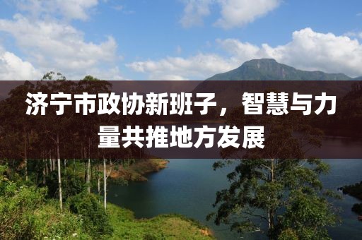 济宁市政协新班子，智慧与力量共推地方发展