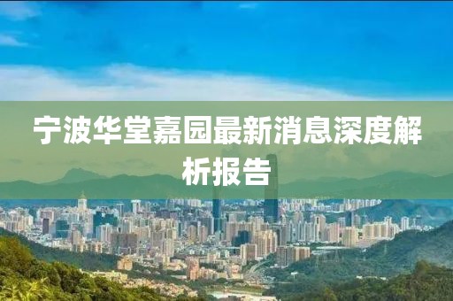 宁波华堂嘉园最新消息深度解析报告