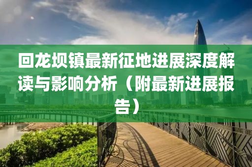 回龙坝镇最新征地进展深度解读与影响分析（附最新进展报告）