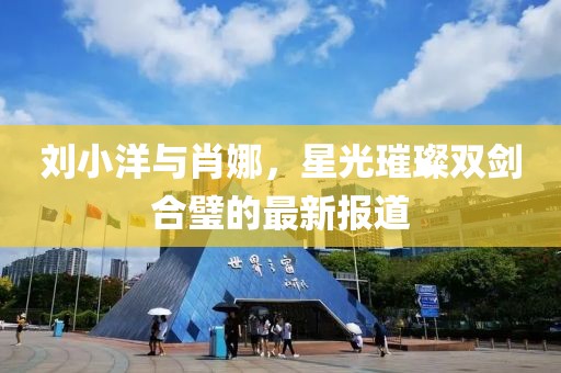 刘小洋与肖娜，星光璀璨双剑合璧的最新报道
