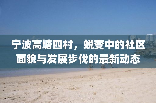 宁波高塘四村，蜕变中的社区面貌与发展步伐的最新动态