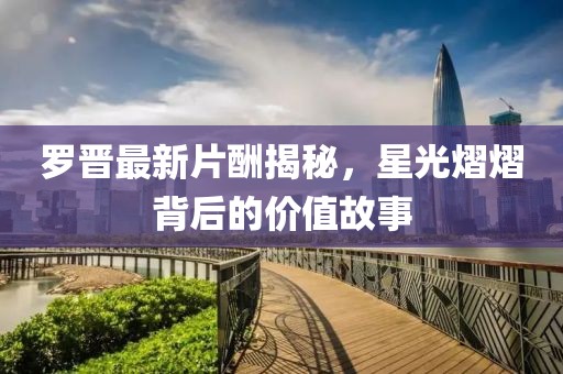 罗晋最新片酬揭秘，星光熠熠背后的价值故事