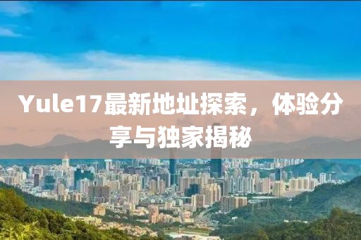 Yule17最新地址探索，体验分享与独家揭秘
