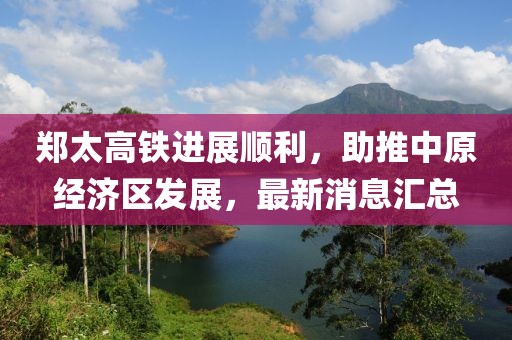 郑太高铁进展顺利，助推中原经济区发展，最新消息汇总