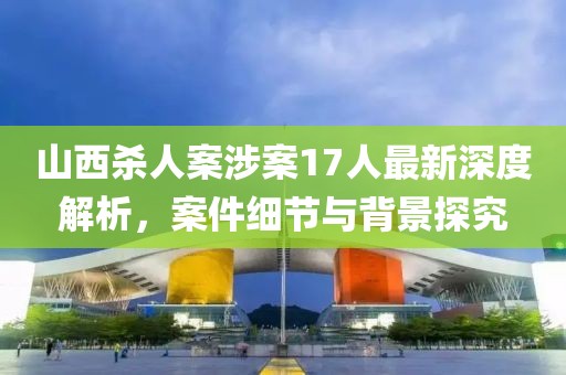 山西杀人案涉案17人最新深度解析，案件细节与背景探究