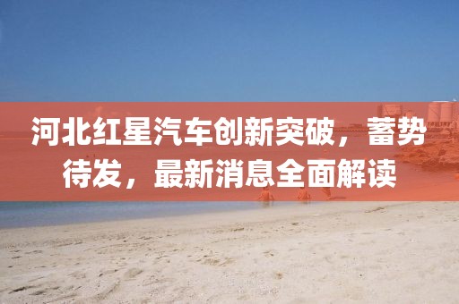 河北红星汽车创新突破，蓄势待发，最新消息全面解读