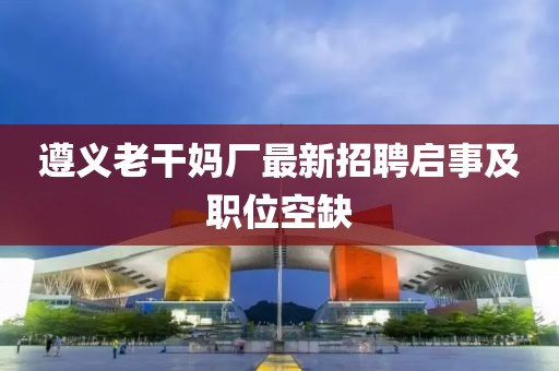 遵义老干妈厂最新招聘启事及职位空缺