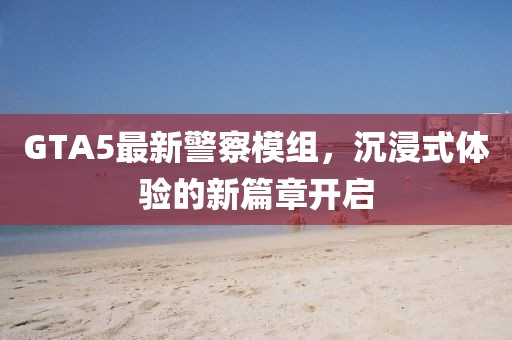 GTA5最新警察模组，沉浸式体验的新篇章开启