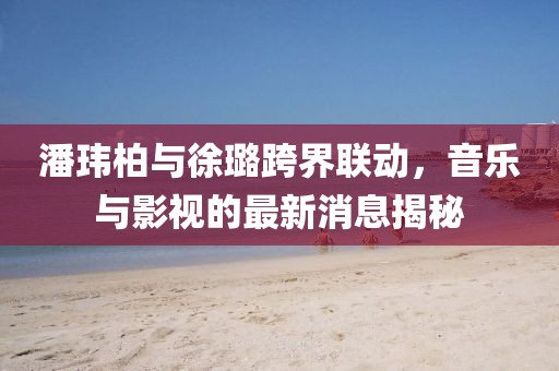 潘玮柏与徐璐跨界联动，音乐与影视的最新消息揭秘