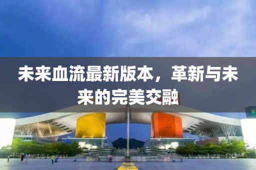 未来血流最新版本，革新与未来的完美交融